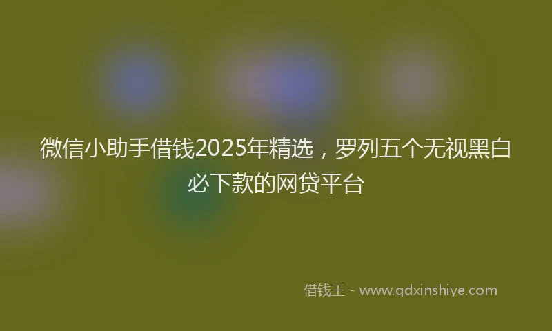 微信小助手借钱2025年精选，罗列五个无视黑白必下款的网贷平台