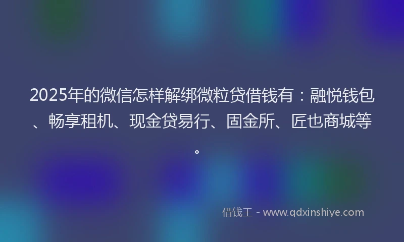 2025年的微信怎样解绑微粒贷借钱有：融悦钱包、畅享租机、现金贷易行、固金所、匠也商城等。