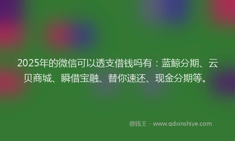 2025年的微信可以透支借钱吗有：蓝鲸分期、云贝商城、瞬借宝融、替你速还、现金分期等。