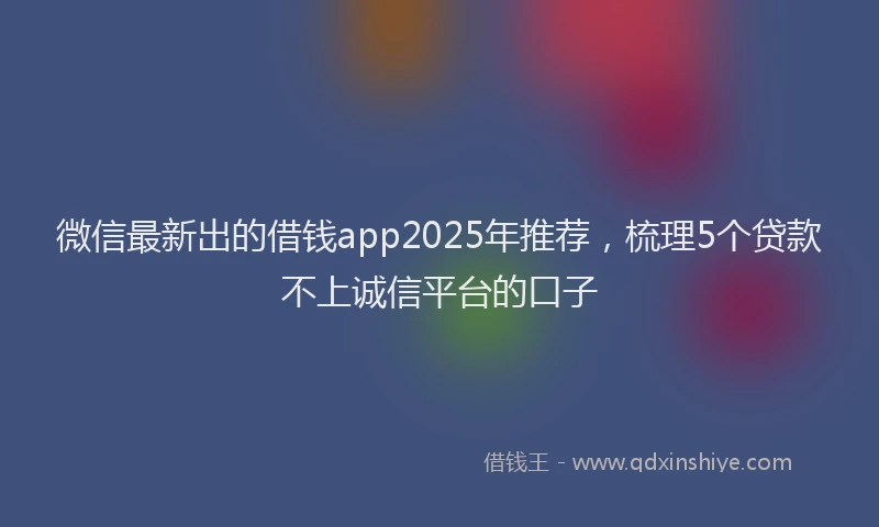 微信最新出的借钱app2025年推荐，梳理5个贷款不上诚信平台的口子
