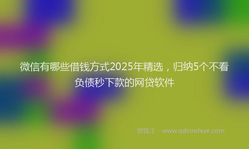微信有哪些借钱方式2025年精选，归纳5个不看负债秒下款的网贷软件