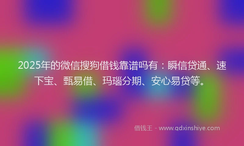 2025年的微信搜狗借钱靠谱吗有：瞬信贷通、速下宝、甄易借、玛瑙分期、安心易贷等。