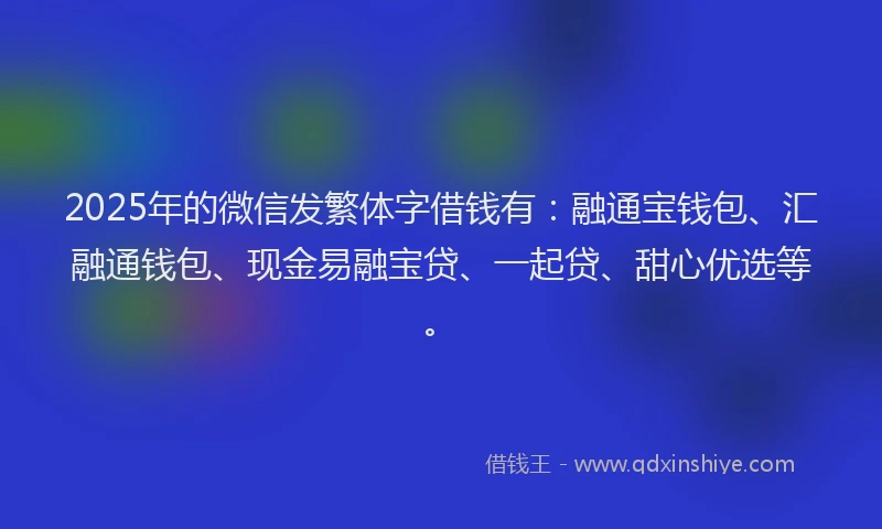 2025年的微信发繁体字借钱有：融通宝钱包、汇融通钱包、现金易融宝贷、一起贷、甜心优选等。