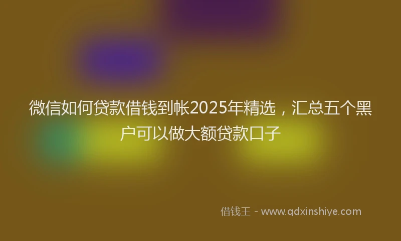 微信如何贷款借钱到帐2025年精选，汇总五个黑户可以做大额贷款口子
