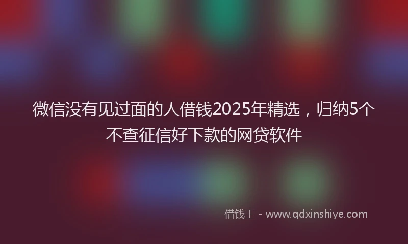 微信没有见过面的人借钱2025年精选，归纳5个不查征信好下款的网贷软件