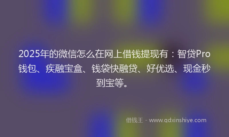 2025年的微信怎么在网上借钱提现有：智贷Pro钱包、疾融宝盒、钱袋快融贷、好优选、现金秒到宝等。