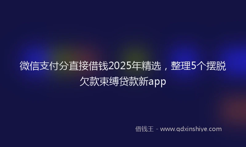 微信支付分直接借钱2025年精选，整理5个摆脱欠款束缚贷款新app