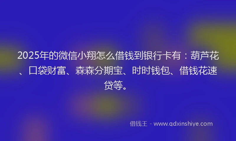 2025年的微信小翔怎么借钱到银行卡有：葫芦花、口袋财富、森森分期宝、时时钱包、借钱花速贷等。