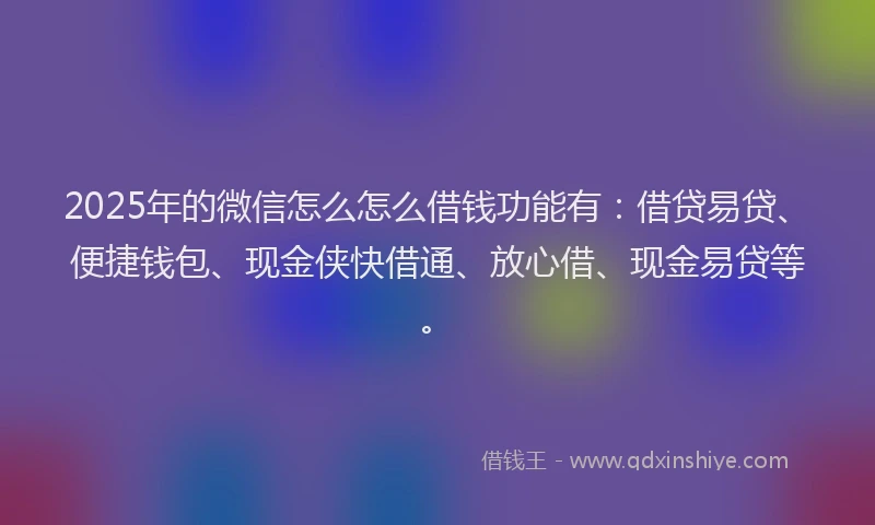2025年的微信怎么怎么借钱功能有：借贷易贷、便捷钱包、现金侠快借通、放心借、现金易贷等。