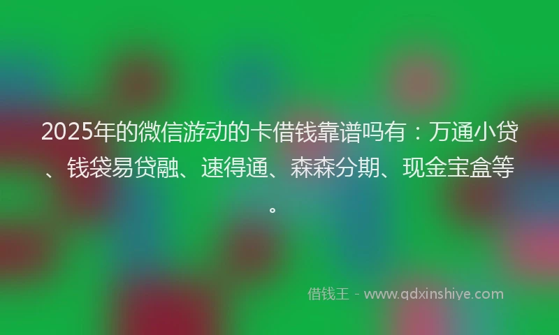 2025年的微信游动的卡借钱靠谱吗有：万通小贷、钱袋易贷融、速得通、森森分期、现金宝盒等。