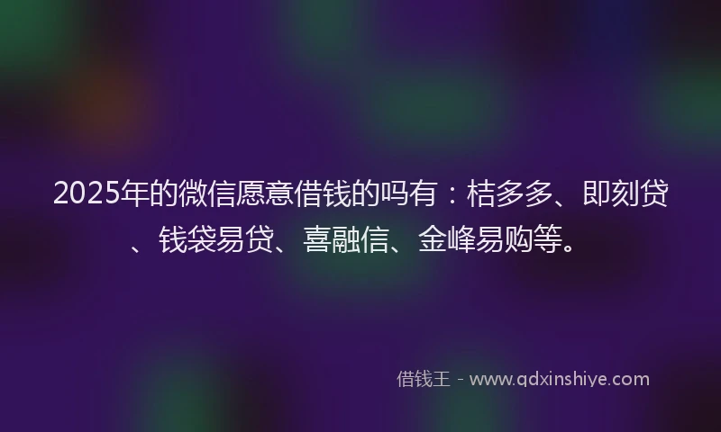 2025年的微信愿意借钱的吗有：桔多多、即刻贷、钱袋易贷、喜融信、金峰易购等。