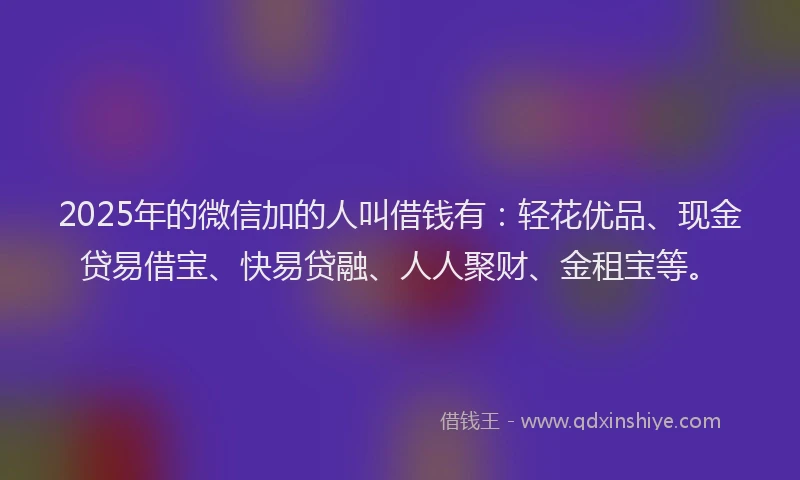 2025年的微信加的人叫借钱有：轻花优品、现金贷易借宝、快易贷融、人人聚财、金租宝等。