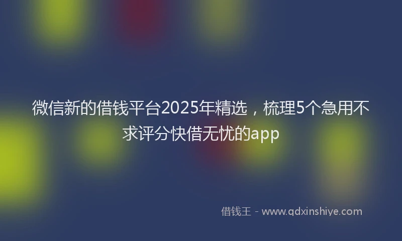 微信新的借钱平台2025年精选，梳理5个急用不求评分快借无忧的app