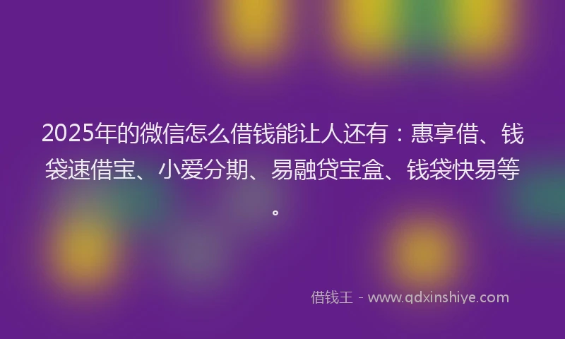 2025年的微信怎么借钱能让人还有：惠享借、钱袋速借宝、小爱分期、易融贷宝盒、钱袋快易等。