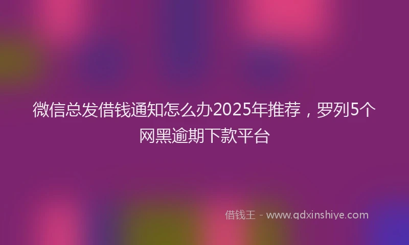微信总发借钱通知怎么办2025年推荐，罗列5个网黑逾期下款平台