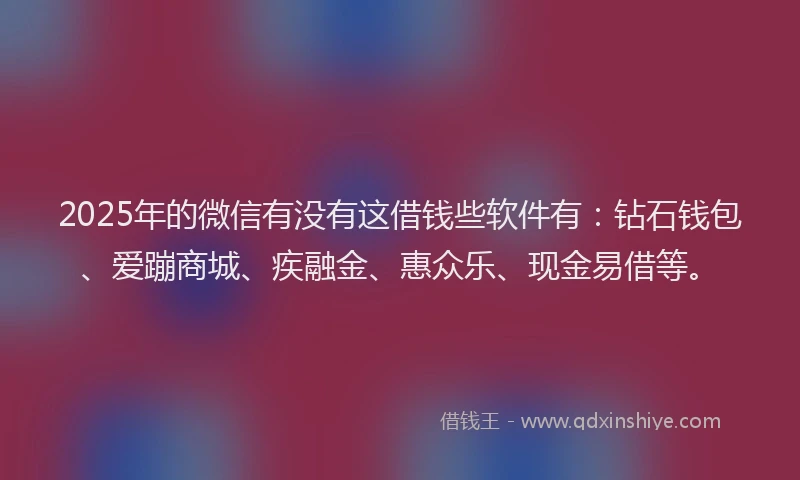 2025年的微信有没有这借钱些软件有：钻石钱包、爱蹦商城、疾融金、惠众乐、现金易借等。