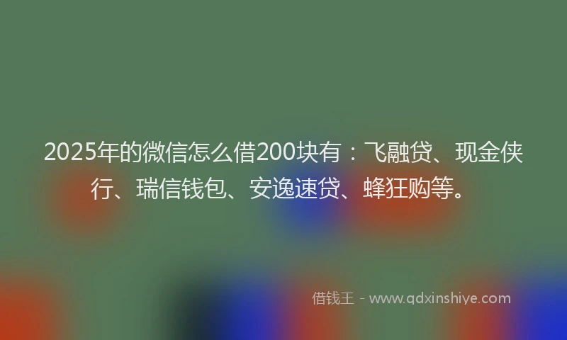 2025年的微信怎么借200块有：飞融贷、现金侠行、瑞信钱包、安逸速贷、蜂狂购等。