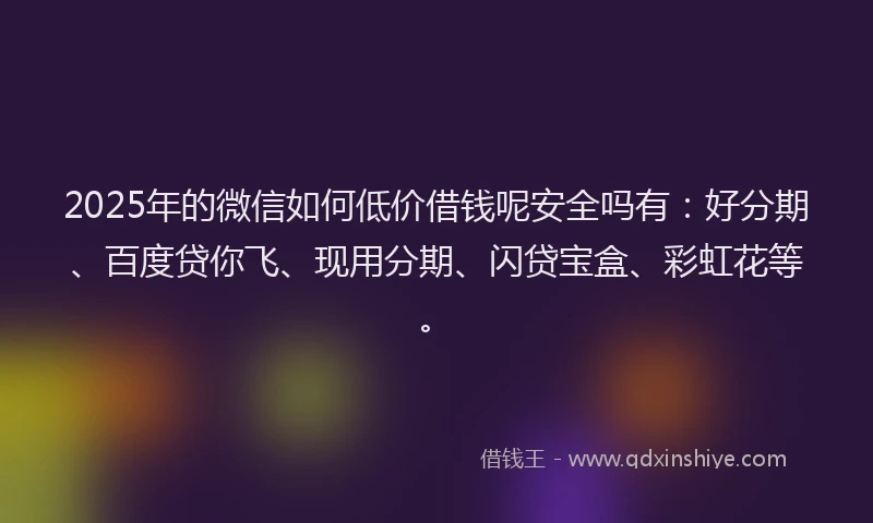2025年的微信如何低价借钱呢安全吗有：好分期、百度贷你飞、现用分期、闪贷宝盒、彩虹花等。