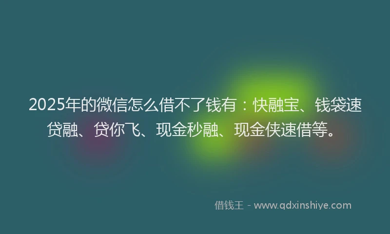 2025年的微信怎么借不了钱有：快融宝、钱袋速贷融、贷你飞、现金秒融、现金侠速借等。