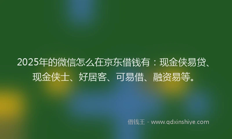 2025年的微信怎么在京东借钱有：现金侠易贷、现金侠士、好居客、可易借、融资易等。
