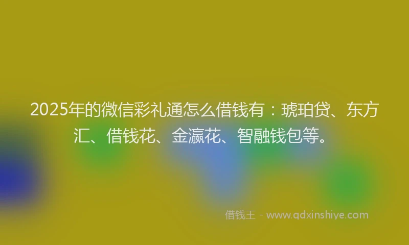2025年的微信彩礼通怎么借钱有：琥珀贷、东方汇、借钱花、金瀛花、智融钱包等。