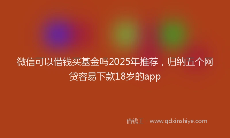 微信可以借钱买基金吗2025年推荐，归纳五个网贷容易下款18岁的app