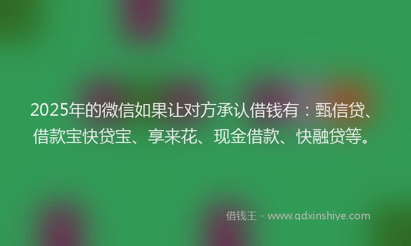 2025年的微信如果让对方承认借钱有：甄信贷、借款宝快贷宝、享来花、现金借款、快融贷等。