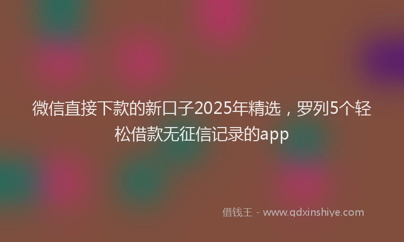 微信直接下款的新口子2025年精选，罗列5个轻松借款无征信记录的app