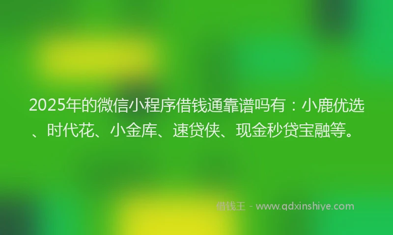 2025年的微信小程序借钱通靠谱吗有：小鹿优选、时代花、小金库、速贷侠、现金秒贷宝融等。