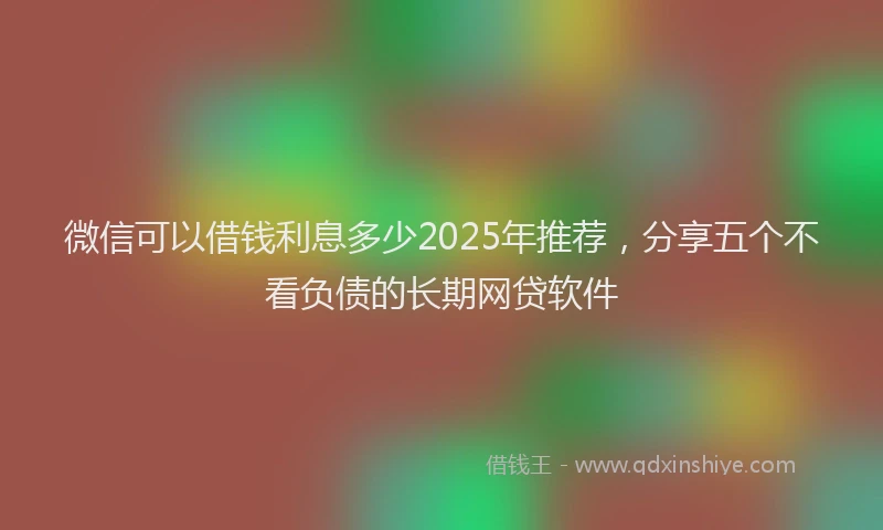 微信可以借钱利息多少2025年推荐，分享五个不看负债的长期网贷软件