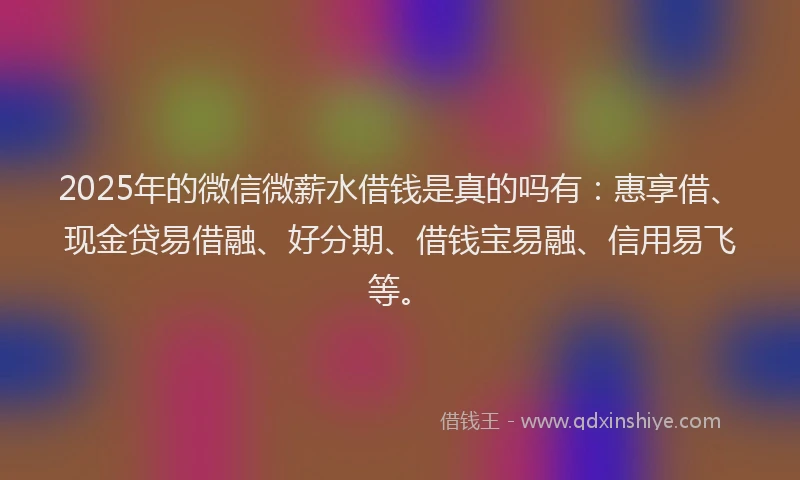 2025年的微信微薪水借钱是真的吗有：惠享借、现金贷易借融、好分期、借钱宝易融、信用易飞等。