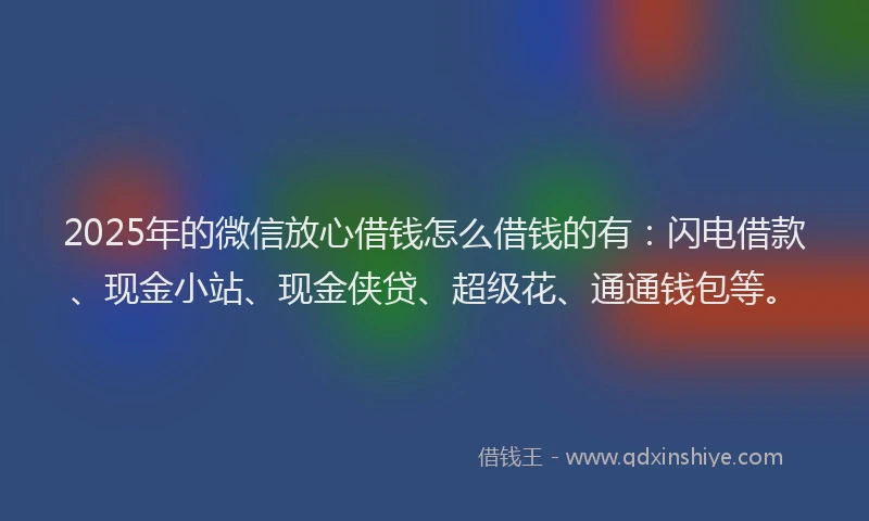 2025年的微信放心借钱怎么借钱的有：闪电借款、现金小站、现金侠贷、超级花、通通钱包等。