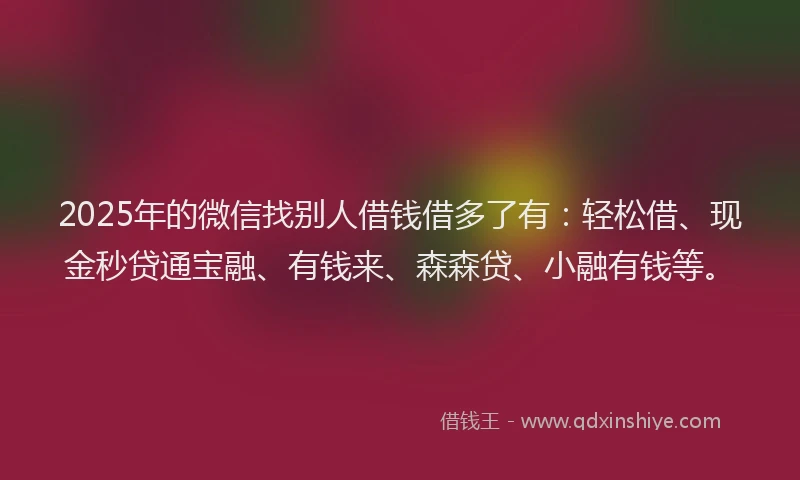 2025年的微信找别人借钱借多了有：轻松借、现金秒贷通宝融、有钱来、森森贷、小融有钱等。