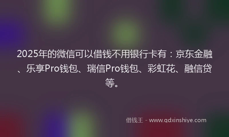 2025年的微信可以借钱不用银行卡有：京东金融、乐享Pro钱包、瑞信Pro钱包、彩虹花、融信贷等。