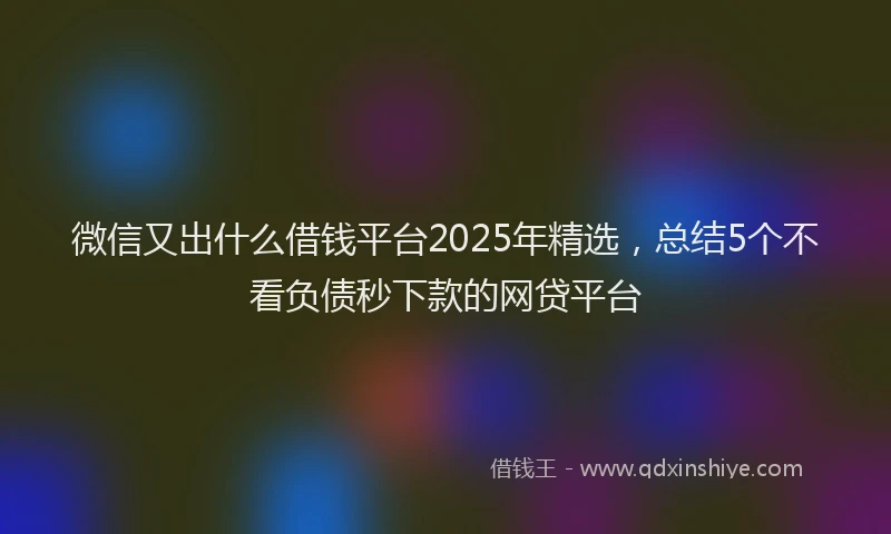 微信又出什么借钱平台2025年精选，总结5个不看负债秒下款的网贷平台