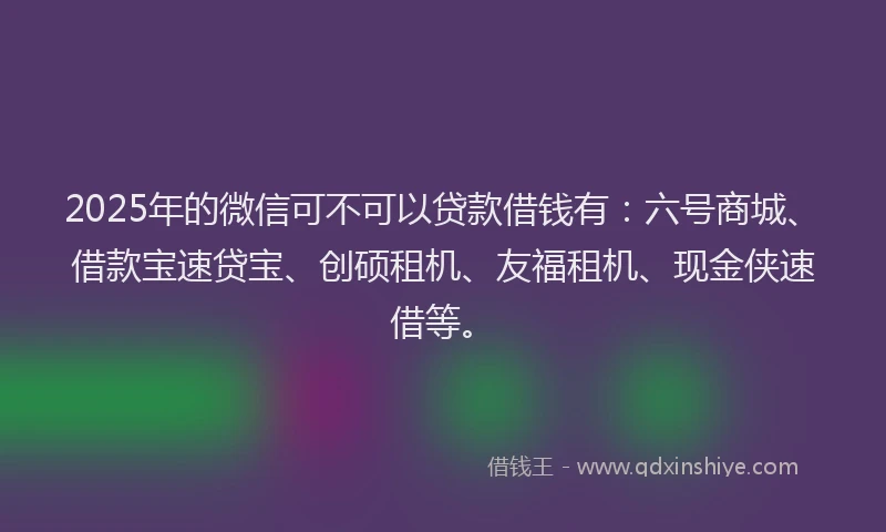 2025年的微信可不可以贷款借钱有：六号商城、借款宝速贷宝、创硕租机、友福租机、现金侠速借等。
