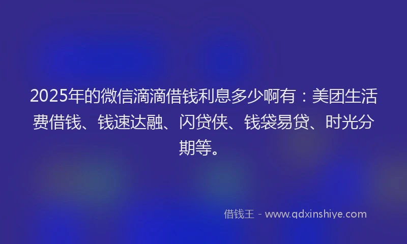 2025年的微信滴滴借钱利息多少啊有：美团生活费借钱、钱速达融、闪贷侠、钱袋易贷、时光分期等。