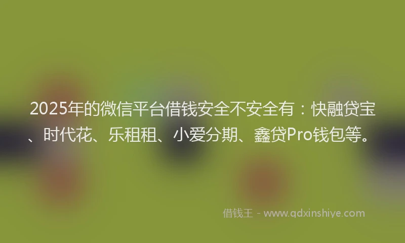 2025年的微信平台借钱安全不安全有：快融贷宝、时代花、乐租租、小爱分期、鑫贷Pro钱包等。