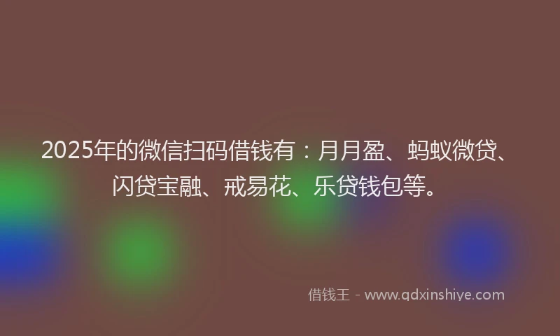 2025年的微信扫码借钱有：月月盈、蚂蚁微贷、闪贷宝融、戒易花、乐贷钱包等。