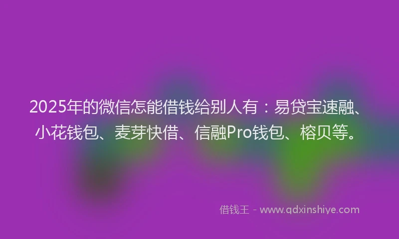 2025年的微信怎能借钱给别人有：易贷宝速融、小花钱包、麦芽快借、信融Pro钱包、榕贝等。