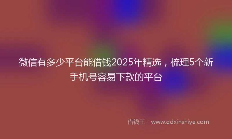 微信有多少平台能借钱2025年精选，梳理5个新手机号容易下款的平台