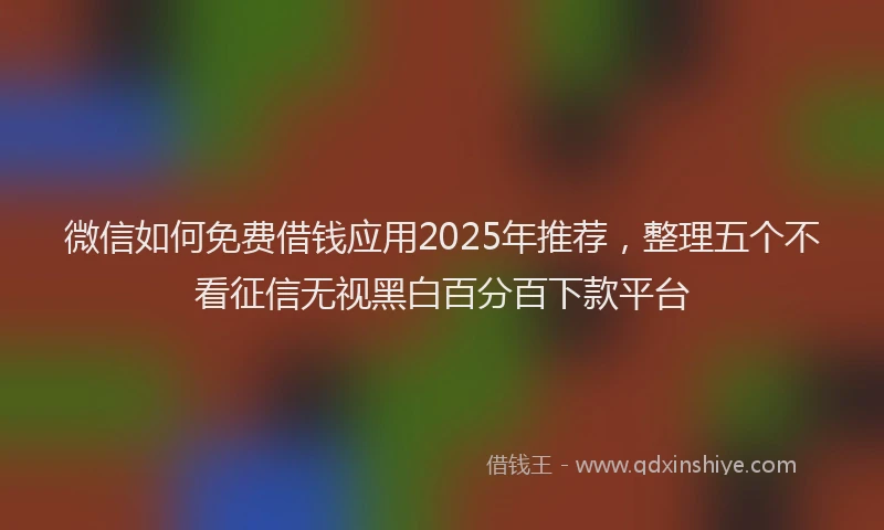 微信如何免费借钱应用2025年推荐，整理五个不看征信无视黑白百分百下款平台
