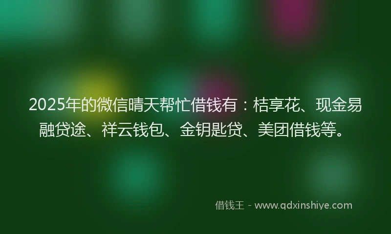 2025年的微信晴天帮忙借钱有：桔享花、现金易融贷途、祥云钱包、金钥匙贷、美团借钱等。