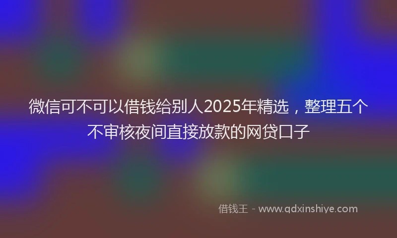 微信可不可以借钱给别人2025年精选，整理五个不审核夜间直接放款的网贷口子
