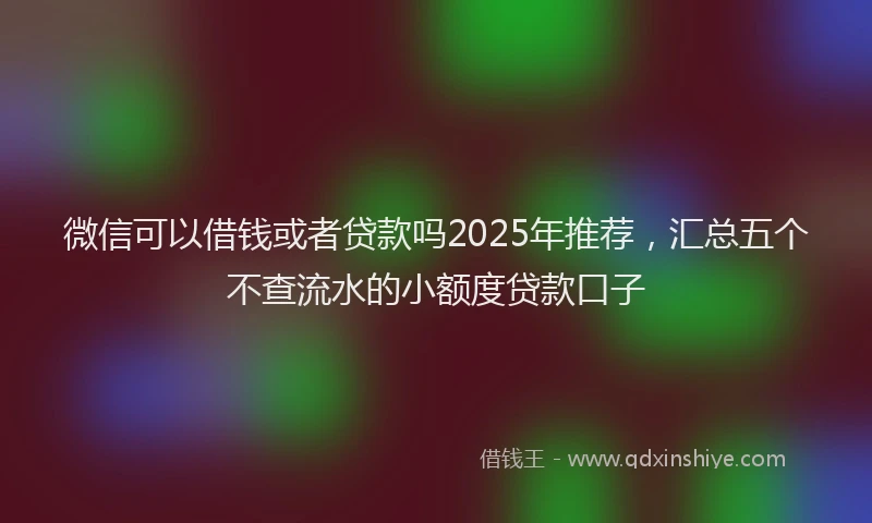 微信可以借钱或者贷款吗2025年推荐，汇总五个不查流水的小额度贷款口子
