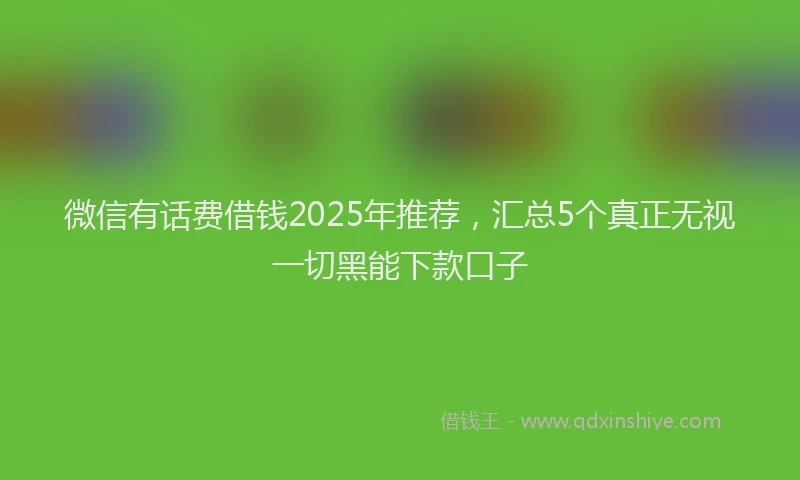 微信有话费借钱2025年推荐，汇总5个真正无视一切黑能下款口子