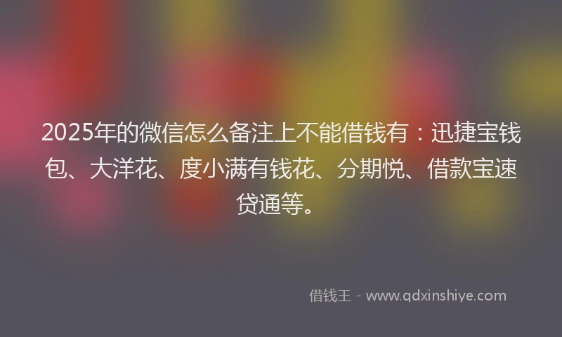 2025年的微信怎么备注上不能借钱有：迅捷宝钱包、大洋花、度小满有钱花、分期悦、借款宝速贷通等。