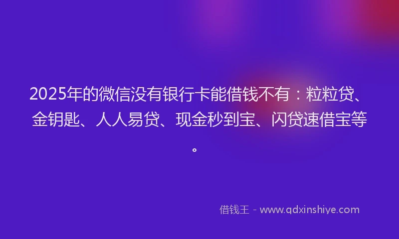 2025年的微信没有银行卡能借钱不有：粒粒贷、金钥匙、人人易贷、现金秒到宝、闪贷速借宝等。