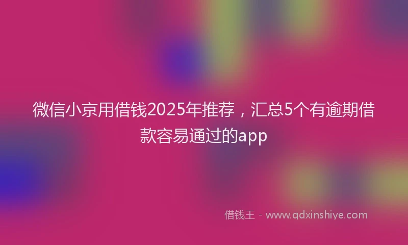 微信小京用借钱2025年推荐，汇总5个有逾期借款容易通过的app