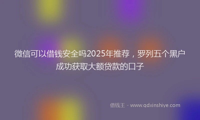 微信可以借钱安全吗2025年推荐，罗列五个黑户成功获取大额贷款的口子